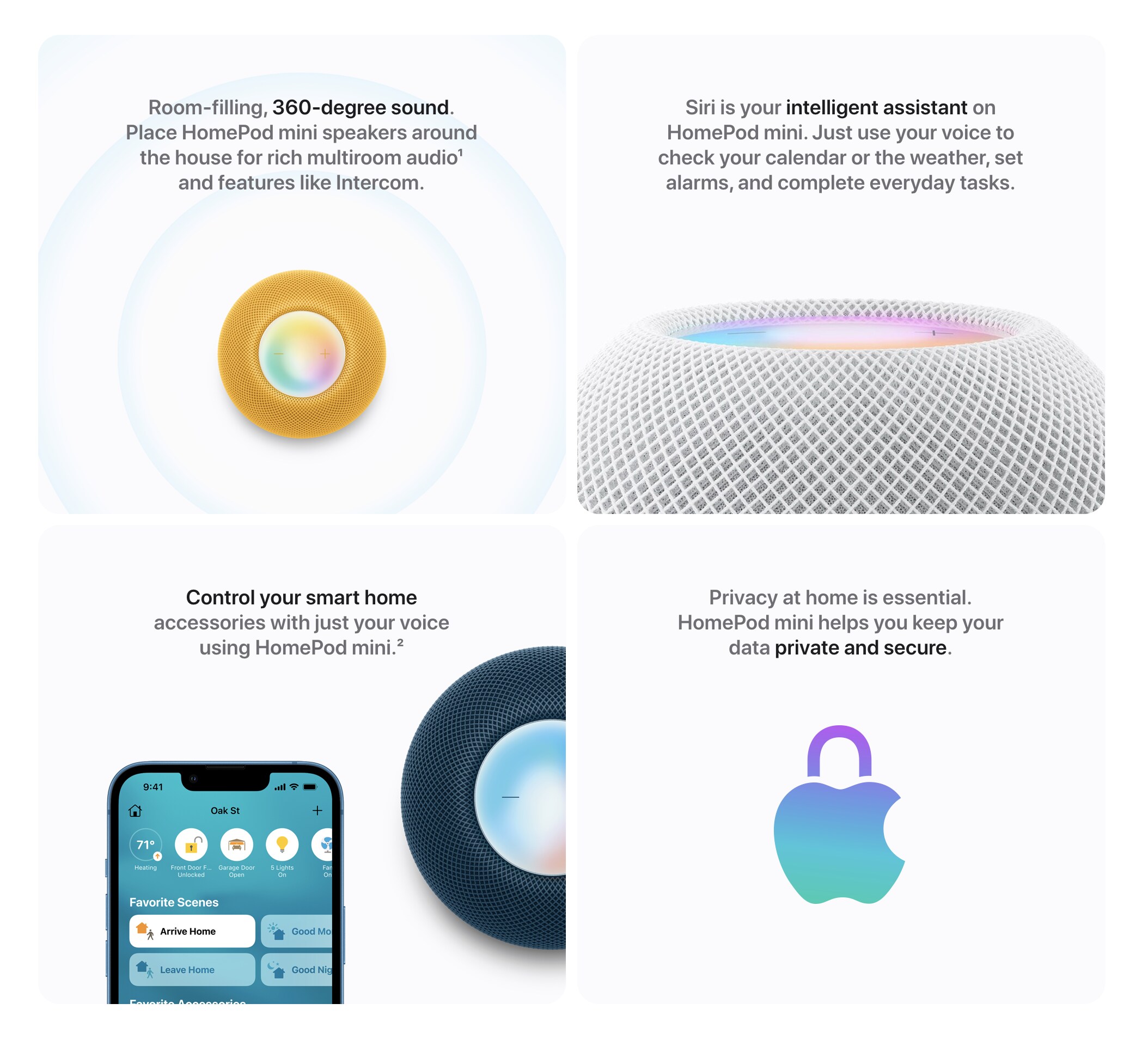 Room filling, 360 degree sound. Place HomePod mini speakers around the house for rich multiroom audio and features like Intercom. Siri is your intelligent assistant on HomePod mini. Just use your voice to check your calendar or the weather, set alarms, and complete everyday tasks. Control your smart home accessories with your voice using HomePod mini. Privacy at home is essential. HomePod mini helps you keep your data private and secure.